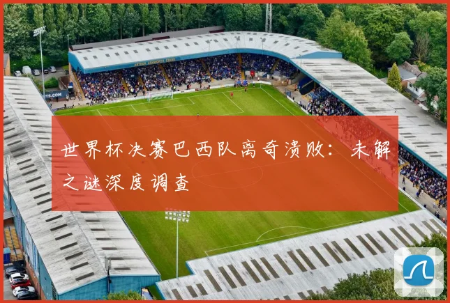 世界杯决赛巴西队离奇溃败：未解之谜深度调查