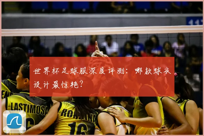 世界杯足球服深度评测：哪款球衣设计最惊艳？
