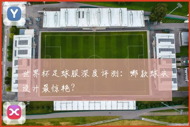 世界杯足球服深度评测：哪款球衣设计最惊艳？
