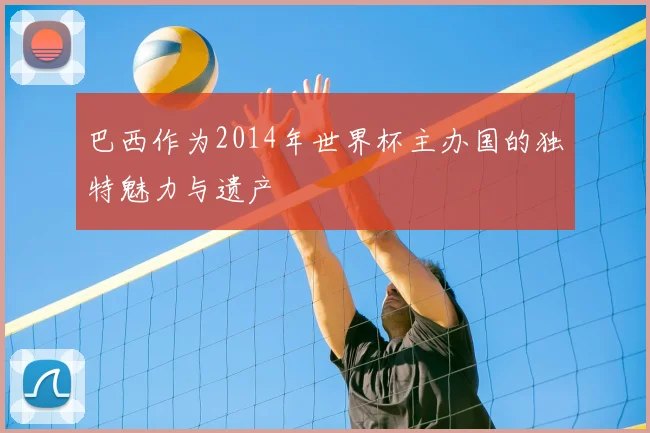 巴西作为2014年世界杯主办国的独特魅力与遗产