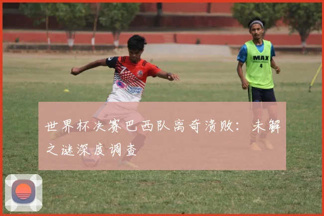 世界杯决赛巴西队离奇溃败：未解之谜深度调查