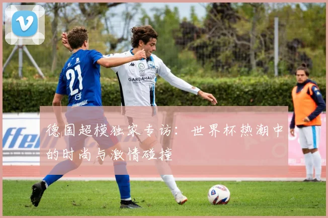 德国超模独家专访:世界杯热潮中的时尚与激情碰撞