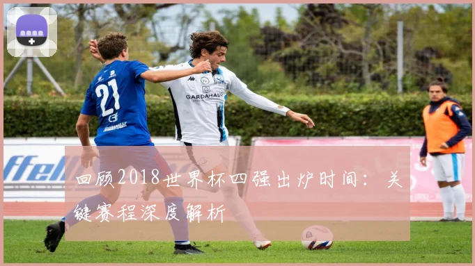 回顾2018世界杯四强出炉时间：关键赛程深度解析