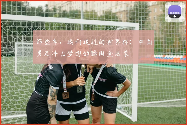 那些年，我们追过的世界杯：中国男足冲击梦想的瞬间全记录